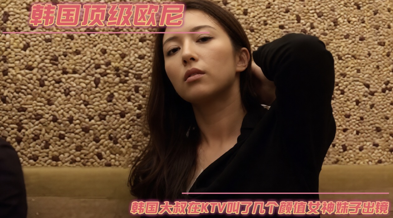 韩国顶级欧尼韩国大叔在ktv叫了几个颜值女神妹子出镜