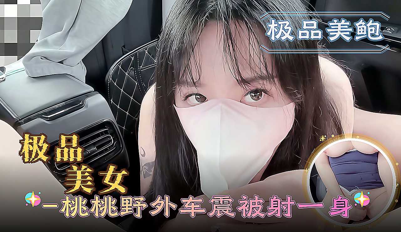 极品美女成人视频桃桃野外车震 被射一身到高潮