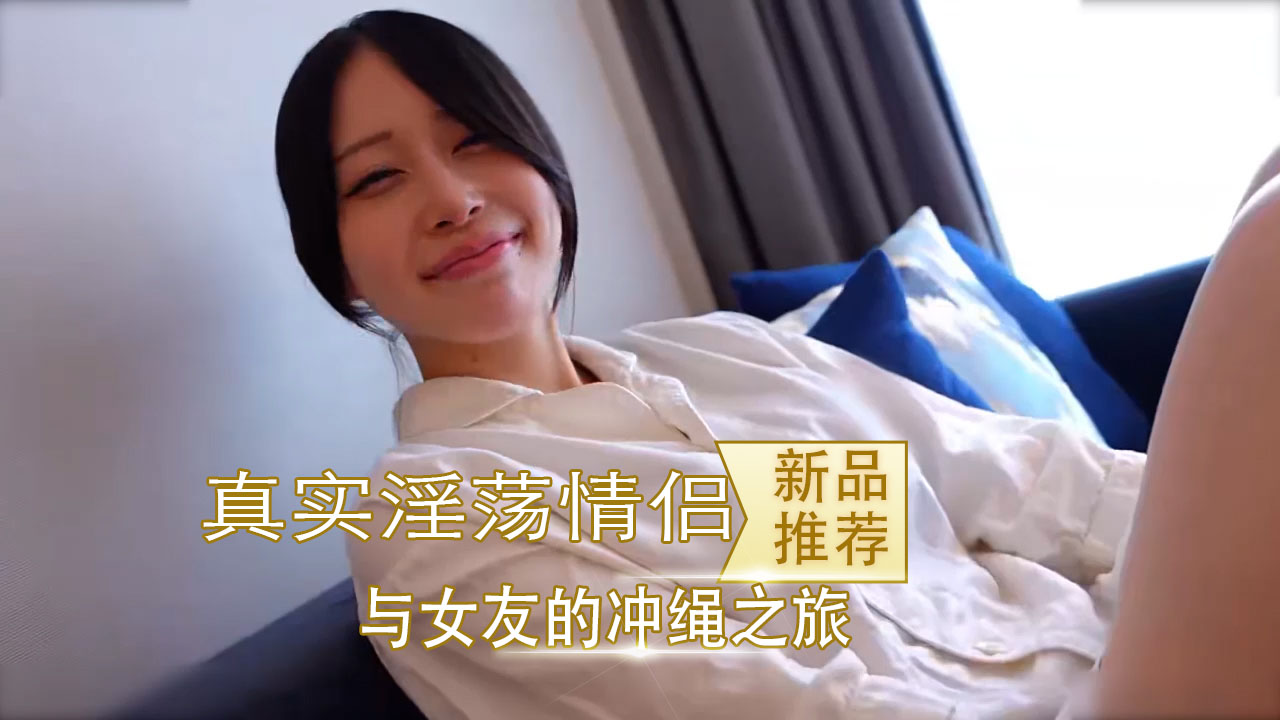 国产真实淫荡情侣 与女友的冲绳之旅 酒店自拍到猛干高潮