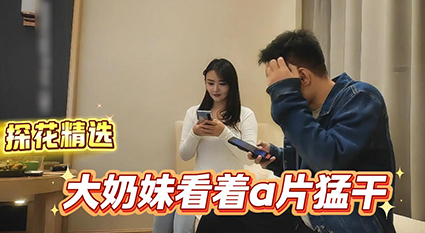 探花精选大奶妹看着A片做爱 同步视听双重高潮 暴力后入巨乳狂晃视觉炸裂！