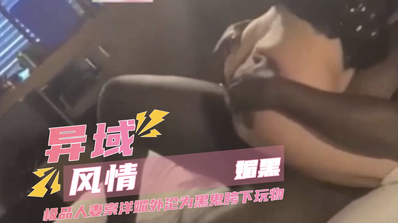 异域风情媚黑 极品人妻崇洋媚外沦为黑鬼胯下玩物 肛塞凌辱爆肏