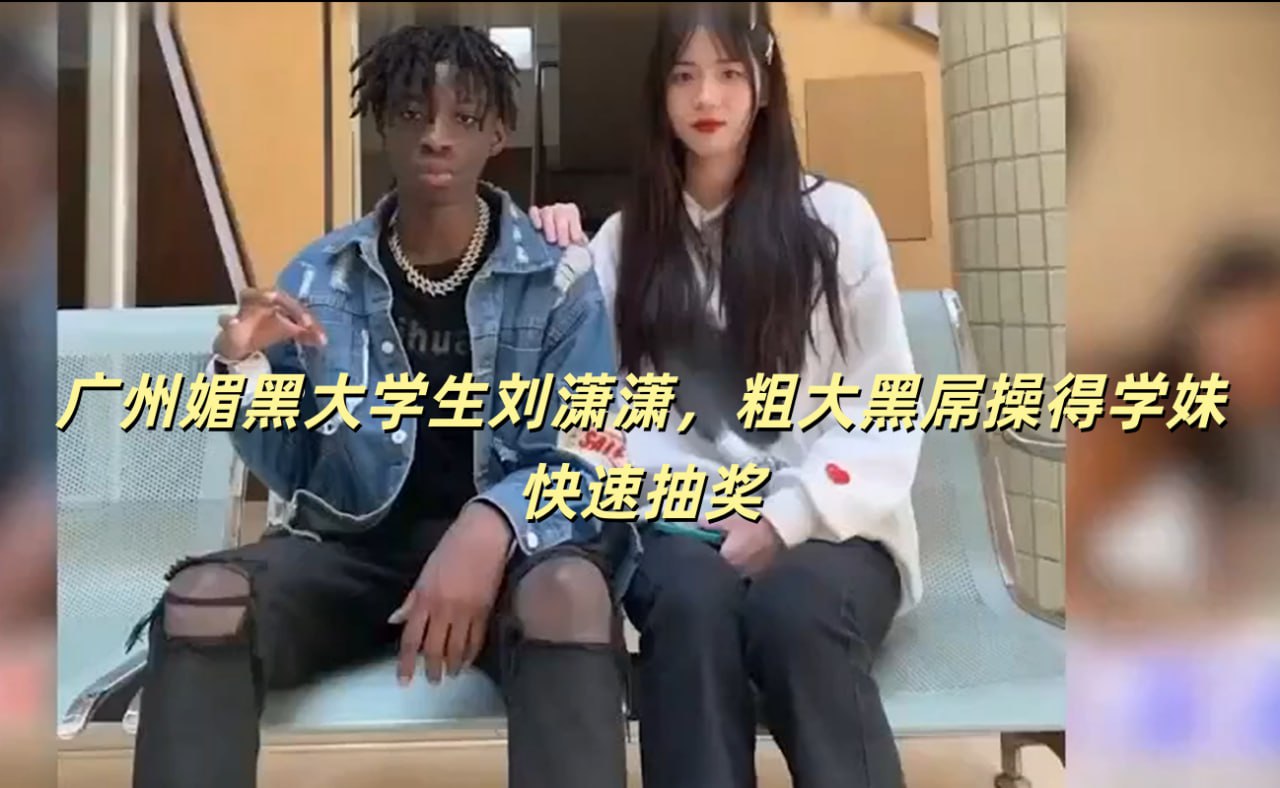 广州媚黑大学生刘潇潇 粗大黑屌操得学妹快速抽奖 享受激情时刻的余韵