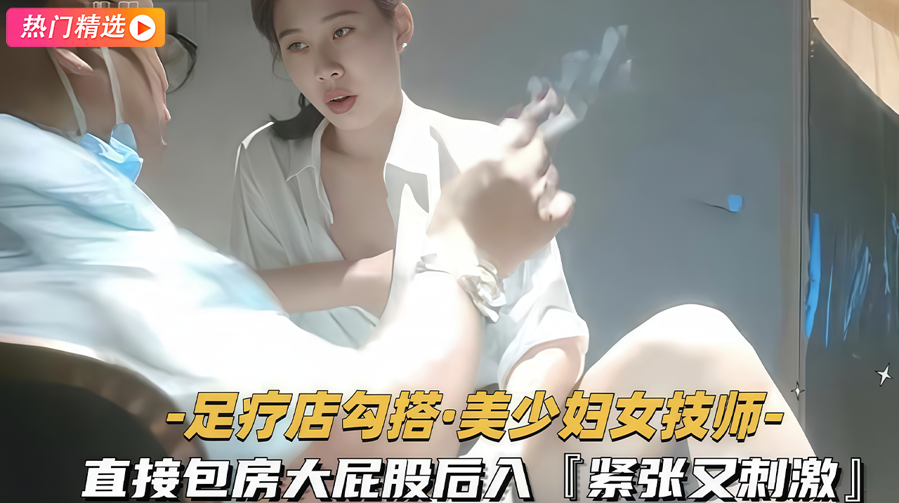 曝光 大屁股独家锁定足疗店风骚女技师包房勾搭火辣后入刺激