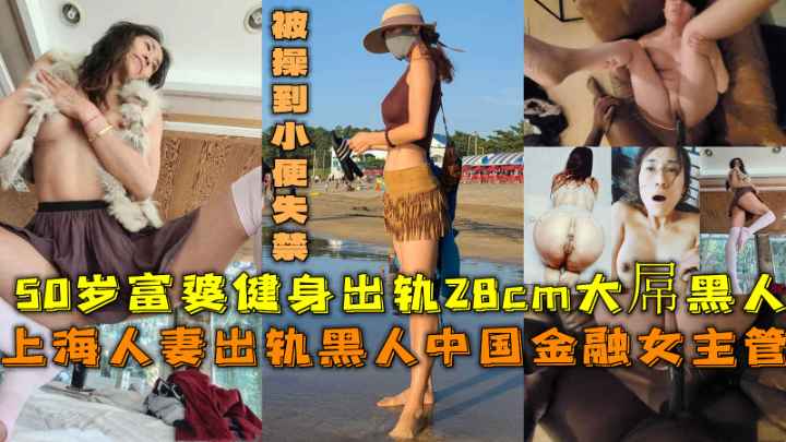 上海人妻出轨黑人中国金融女主管，50岁富婆健身出轨28cm大屌黑人被操到小便失禁