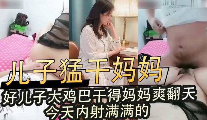 儿子猛干妈妈，好儿子大鸡巴干得妈妈爽翻天，今天内射满满的