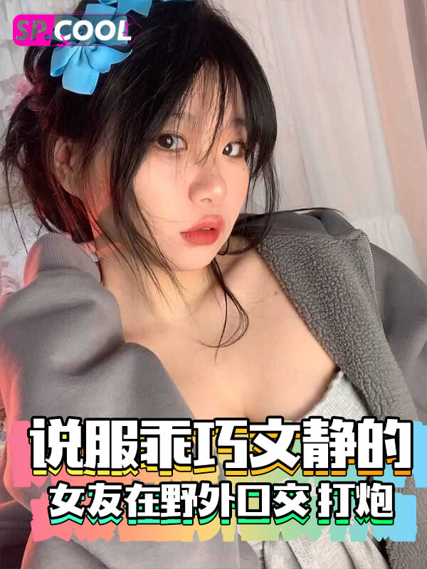 男友说服乖巧文静的女友在野外口交 打炮，刺激又劲爆，妹子直呼快点！