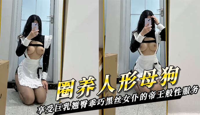 圈养人物母狗自拍外流：下班后回家享受巨乳翘臀乖巧黑丝女仆帝王般性服务